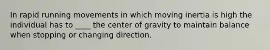 In rapid running movements in which moving inertia is high the individual has to ____ the center of gravity to maintain balance when stopping or changing direction.