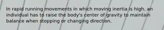 In rapid running movements in which moving inertia is high, an individual has to raise the body's center of gravity to maintain balance when stopping or changing direction.