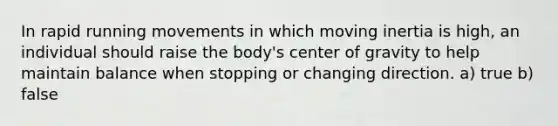 In rapid running movements in which moving inertia is high, an individual should raise the body's center of gravity to help maintain balance when stopping or changing direction. a) true b) false