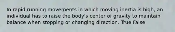 In rapid running movements in which moving inertia is high, an individual has to raise the body's center of gravity to maintain balance when stopping or changing direction. True False