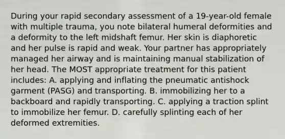 During your rapid secondary assessment of a 19-year-old female with multiple trauma, you note bilateral humeral deformities and a deformity to the left midshaft femur. Her skin is diaphoretic and her pulse is rapid and weak. Your partner has appropriately managed her airway and is maintaining manual stabilization of her head. The MOST appropriate treatment for this patient includes: A. applying and inflating the pneumatic antishock garment (PASG) and transporting. B. immobilizing her to a backboard and rapidly transporting. C. applying a traction splint to immobilize her femur. D. carefully splinting each of her deformed extremities.