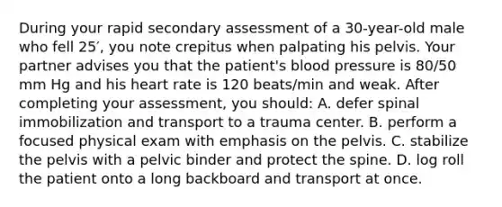 During your rapid secondary assessment of a 30-year-old male who fell 25′, you note crepitus when palpating his pelvis. Your partner advises you that the patient's blood pressure is 80/50 mm Hg and his heart rate is 120 beats/min and weak. After completing your assessment, you should: A. defer spinal immobilization and transport to a trauma center. B. perform a focused physical exam with emphasis on the pelvis. C. stabilize the pelvis with a pelvic binder and protect the spine. D. log roll the patient onto a long backboard and transport at once.