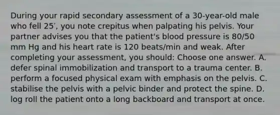 During your rapid secondary assessment of a 30-year-old male who fell 25′, you note crepitus when palpating his pelvis. Your partner advises you that the patient's blood pressure is 80/50 mm Hg and his heart rate is 120 beats/min and weak. After completing your assessment, you should: Choose one answer. A. defer spinal immobilization and transport to a trauma center. B. perform a focused physical exam with emphasis on the pelvis. C. stabilise the pelvis with a pelvic binder and protect the spine. D. log roll the patient onto a long backboard and transport at once.