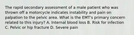 The rapid secondary assessment of a male patient who was thrown off a motorcycle indicates instability and pain on palpation to the pelvic area. What is the​ EMT's primary concern related to this​ injury? A. Internal blood loss B. Risk for infection C. Pelvic or hip fracture D. Severe pain