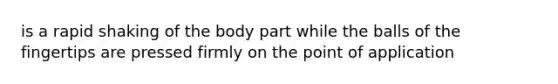 is a rapid shaking of the body part while the balls of the fingertips are pressed firmly on the point of application