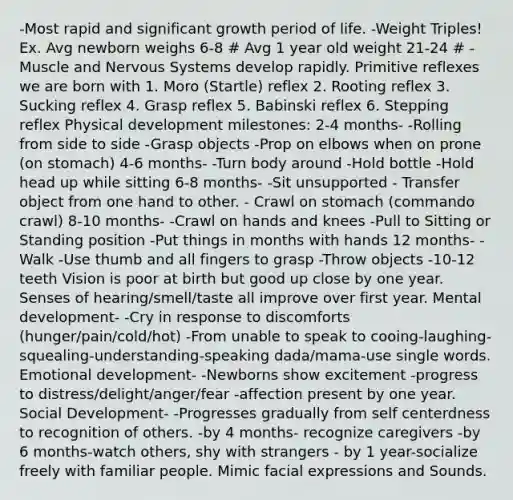 -Most rapid and significant growth period of life. -Weight Triples! Ex. Avg newborn weighs 6-8 # Avg 1 year old weight 21-24 # -Muscle and Nervous Systems develop rapidly. Primitive reflexes we are born with 1. Moro (Startle) reflex 2. Rooting reflex 3. Sucking reflex 4. Grasp reflex 5. Babinski reflex 6. Stepping reflex Physical development milestones: 2-4 months- -Rolling from side to side -Grasp objects -Prop on elbows when on prone (on stomach) 4-6 months- -Turn body around -Hold bottle -Hold head up while sitting 6-8 months- -Sit unsupported - Transfer object from one hand to other. - Crawl on stomach (commando crawl) 8-10 months- -Crawl on hands and knees -Pull to Sitting or Standing position -Put things in months with hands 12 months- -Walk -Use thumb and all fingers to grasp -Throw objects -10-12 teeth Vision is poor at birth but good up close by one year. Senses of hearing/smell/taste all improve over first year. Mental development- -Cry in response to discomforts (hunger/pain/cold/hot) -From unable to speak to cooing-laughing-squealing-understanding-speaking dada/mama-use single words. Emotional development- -Newborns show excitement -progress to distress/delight/anger/fear -affection present by one year. Social Development- -Progresses gradually from self centerdness to recognition of others. -by 4 months- recognize caregivers -by 6 months-watch others, shy with strangers - by 1 year-socialize freely with familiar people. Mimic facial expressions and Sounds.