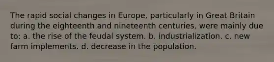 The rapid social changes in Europe, particularly in Great Britain during the eighteenth and nineteenth centuries, were mainly due to: a. the rise of the feudal system. b. industrialization. c. new farm implements. d. decrease in the population.