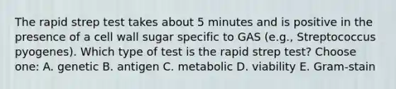 The rapid strep test takes about 5 minutes and is positive in the presence of a cell wall sugar specific to GAS (e.g., Streptococcus pyogenes). Which type of test is the rapid strep test? Choose one: A. genetic B. antigen C. metabolic D. viability E. Gram-stain