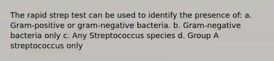 The rapid strep test can be used to identify the presence of: a. Gram-positive or gram-negative bacteria. b. Gram-negative bacteria only c. Any Streptococcus species d. Group A streptococcus only