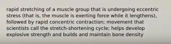 rapid stretching of a muscle group that is undergoing eccentric stress (that is, the muscle is exerting force while it lengthens), followed by rapid concentric contraction; movement that scientists call the stretch-shortening cycle; helps develop explosive strength and builds and maintain bone density