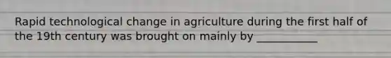 Rapid technological change in agriculture during the first half of the 19th century was brought on mainly by ___________