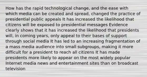 How has the rapid technological change, and the ease with which media can be created and spread, changed the practice of presidential public appeals It has increased the likelihood that citizens will be exposed to presidential messages Evidence clearly shows that it has increased the likelihood that presidents will, in coming years, only appeal to their bases of support through social media It has led to an increasing fragmentation of a mass media audience into small subgroups, making it more difficult for a president to reach all citizens It has made presidents more likely to appear on the most widely popular Internet media news and entertainment sites than on broadcast television