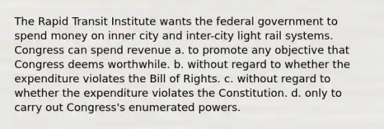 The Rapid Transit Institute wants the federal government to spend money on inner city and inter-city light rail systems. Congress can spend revenue​ a. ​to promote any objective that Congress deems worthwhile. b. ​without regard to whether the expenditure violates the Bill of Rights. c. ​without regard to whether the expenditure violates the Constitution. d. ​only to carry out Congress's enumerated powers.