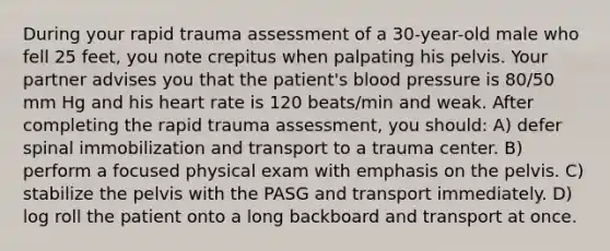 During your rapid trauma assessment of a 30-year-old male who fell 25 feet, you note crepitus when palpating his pelvis. Your partner advises you that the patient's blood pressure is 80/50 mm Hg and his heart rate is 120 beats/min and weak. After completing the rapid trauma assessment, you should: A) defer spinal immobilization and transport to a trauma center. B) perform a focused physical exam with emphasis on the pelvis. C) stabilize the pelvis with the PASG and transport immediately. D) log roll the patient onto a long backboard and transport at once.