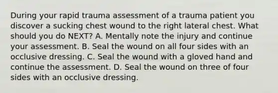 During your rapid trauma assessment of a trauma patient you discover a sucking chest wound to the right lateral chest. What should you do NEXT? A. Mentally note the injury and continue your assessment. B. Seal the wound on all four sides with an occlusive dressing. C. Seal the wound with a gloved hand and continue the assessment. D. Seal the wound on three of four sides with an occlusive dressing.