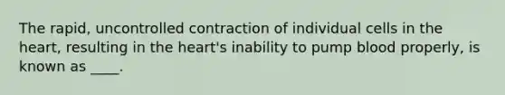 The rapid, uncontrolled contraction of individual cells in <a href='https://www.questionai.com/knowledge/kya8ocqc6o-the-heart' class='anchor-knowledge'>the heart</a>, resulting in the heart's inability to pump blood properly, is known as ____.