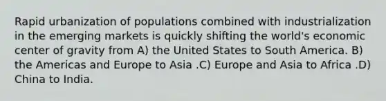 Rapid urbanization of populations combined with industrialization in the emerging markets is quickly shifting the world's economic center of gravity from A) the United States to South America. B) the Americas and Europe to Asia .C) Europe and Asia to Africa .D) China to India.