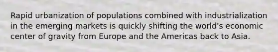Rapid urbanization of populations combined with industrialization in the emerging markets is quickly shifting the world's economic center of gravity from Europe and the Americas back to Asia.