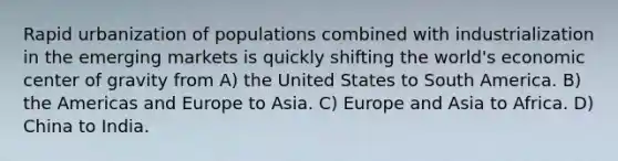 Rapid urbanization of populations combined with industrialization in the emerging markets is quickly shifting the world's economic center of gravity from A) the United States to South America. B) the Americas and Europe to Asia. C) Europe and Asia to Africa. D) China to India.