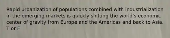 Rapid urbanization of populations combined with industrialization in the emerging markets is quickly shifting the world's economic center of gravity from Europe and the Americas and back to Asia. T or F