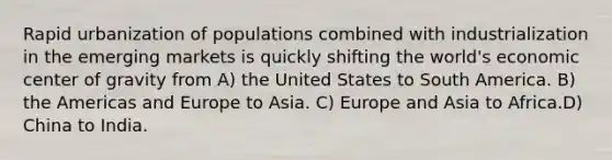 Rapid urbanization of populations combined with industrialization in the emerging markets is quickly shifting the world's economic center of gravity from A) the United States to South America. B) the Americas and Europe to Asia. C) Europe and Asia to Africa.D) China to India.