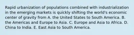 Rapid urbanization of populations combined with industrialization in the emerging markets is quickly shifting the world's economic center of gravity from A. the United States to South America. B. the Americas and Europe to Asia. C. Europe and Asia to Africa. D. China to India. E. East Asia to South America.