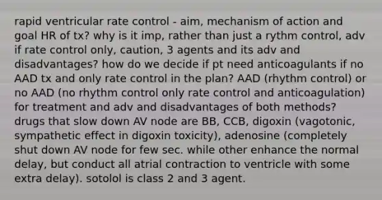 rapid ventricular rate control - aim, mechanism of action and goal HR of tx? why is it imp, rather than just a rythm control, adv if rate control only, caution, 3 agents and its adv and disadvantages? how do we decide if pt need anticoagulants if no AAD tx and only rate control in the plan? AAD (rhythm control) or no AAD (no rhythm control only rate control and anticoagulation) for treatment and adv and disadvantages of both methods? drugs that slow down AV node are BB, CCB, digoxin (vagotonic, sympathetic effect in digoxin toxicity), adenosine (completely shut down AV node for few sec. while other enhance the normal delay, but conduct all atrial contraction to ventricle with some extra delay). sotolol is class 2 and 3 agent.