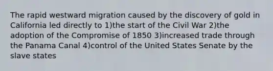 The rapid westward migration caused by the discovery of gold in California led directly to 1)the start of the Civil War 2)the adoption of the Compromise of 1850 3)increased trade through the Panama Canal 4)control of the United States Senate by the slave states