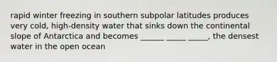 rapid winter freezing in southern subpolar latitudes produces very cold, high-density water that sinks down the continental slope of Antarctica and becomes ______ _____ _____, the densest water in the open ocean