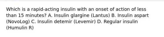 Which is a rapid-acting insulin with an onset of action of less than 15 minutes? A. Insulin glargine (Lantus) B. Insulin aspart (NovoLog) C. Insulin detemir (Levemir) D. Regular insulin (Humulin R)