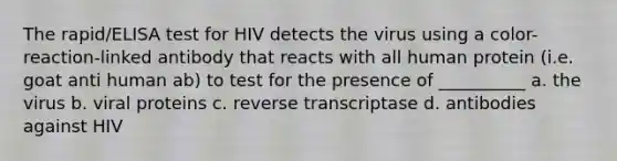 The rapid/ELISA test for HIV detects the virus using a color-reaction-linked antibody that reacts with all human protein (i.e. goat anti human ab) to test for the presence of __________ a. the virus b. viral proteins c. reverse transcriptase d. antibodies against HIV