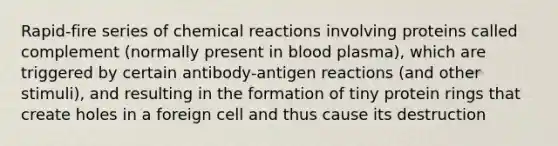 Rapid-fire series of chemical reactions involving proteins called complement (normally present in blood plasma), which are triggered by certain antibody-antigen reactions (and other stimuli), and resulting in the formation of tiny protein rings that create holes in a foreign cell and thus cause its destruction