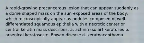 A rapid-growing precancerous lesion that can appear suddenly as a dome-shaped mass on the sun-exposed areas of the body, which microscopically appear as nodules composed of well-differentiated squamous epithelia with a necrotic center or central keratin mass describes: a. actinin (solar) keratoses b. arsenical keratoses c. Bowen disease d. keratoacanthoma