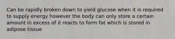 Can be rapidly broken down to yield glucose when it is required to supply energy however the body can only store a certain amount in excess of it reacts to form fat which is stored in adipose tissue