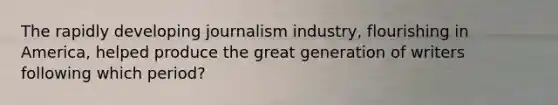 The rapidly developing journalism industry, flourishing in America, helped produce the great generation of writers following which period?