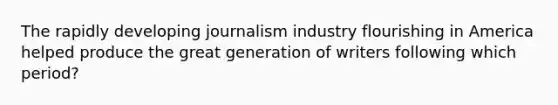 The rapidly developing journalism industry flourishing in America helped produce the great generation of writers following which period?