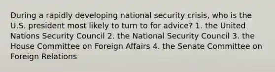 During a rapidly developing national security crisis, who is the U.S. president most likely to turn to for advice? 1. the United Nations Security Council 2. the National Security Council 3. the House Committee on Foreign Affairs 4. the Senate Committee on Foreign Relations