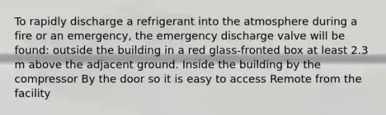 To rapidly discharge a refrigerant into the atmosphere during a fire or an emergency, the emergency discharge valve will be found: outside the building in a red glass-fronted box at least 2.3 m above the adjacent ground. Inside the building by the compressor By the door so it is easy to access Remote from the facility