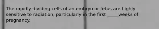 The rapidly dividing cells of an embryo or fetus are highly sensitive to radiation, particularly in the first _____weeks of pregnancy.