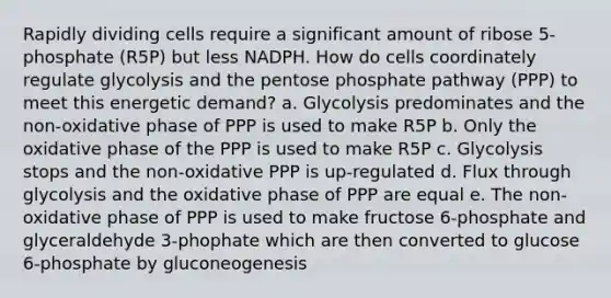 Rapidly dividing cells require a significant amount of ribose 5-phosphate (R5P) but less NADPH. How do cells coordinately regulate glycolysis and <a href='https://www.questionai.com/knowledge/kU2OmaBWIM-the-pentose-phosphate-pathway' class='anchor-knowledge'>the pentose phosphate pathway</a> (PPP) to meet this energetic demand? a. Glycolysis predominates and the non-oxidative phase of PPP is used to make R5P b. Only the oxidative phase of the PPP is used to make R5P c. Glycolysis stops and the non-oxidative PPP is up-regulated d. Flux through glycolysis and the oxidative phase of PPP are equal e. The non-oxidative phase of PPP is used to make fructose 6-phosphate and glyceraldehyde 3-phophate which are then converted to glucose 6-phosphate by gluconeogenesis