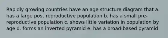 Rapidly growing countries have an age structure diagram that a. has a large post reproductive population b. has a small pre-reproductive population c. shows little variation in population by age d. forms an inverted pyramid e. has a broad-based pyramid