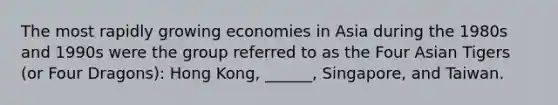 The most rapidly growing economies in Asia during the 1980s and 1990s were the group referred to as the Four Asian Tigers (or Four Dragons): Hong Kong, ______, Singapore, and Taiwan.