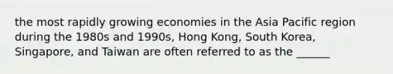 the most rapidly growing economies in the Asia Pacific region during the 1980s and 1990s, Hong Kong, South Korea, Singapore, and Taiwan are often referred to as the ______