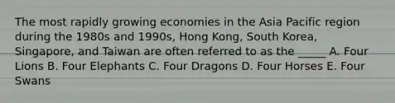 The most rapidly growing economies in the Asia Pacific region during the 1980s and 1990s, Hong Kong, South Korea, Singapore, and Taiwan are often referred to as the _____ A. Four Lions B. Four Elephants C. Four Dragons D. Four Horses E. Four Swans