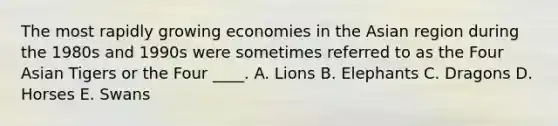 The most rapidly growing economies in the Asian region during the 1980s and 1990s were sometimes referred to as the Four Asian Tigers or the Four ____. A. Lions B. Elephants C. Dragons D. Horses E. Swans