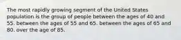 The most rapidly growing segment of the United States population is the group of people ​between the ages of 40 and 55. between the ages of 55 and 65.​ ​between the ages of 65 and 80. ​over the age of 85.