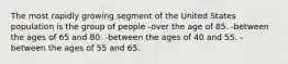 The most rapidly growing segment of the United States population is the group of people -over the age of 85. ​-between the ages of 65 and 80. -​between the ages of 40 and 55. -between the ages of 55 and 65.​