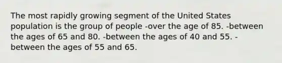 The most rapidly growing segment of the United States population is the group of people -over the age of 85. ​-between the ages of 65 and 80. -​between the ages of 40 and 55. -between the ages of 55 and 65.​