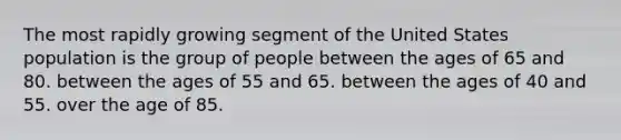 The most rapidly growing segment of the United States population is the group of people ​between the ages of 65 and 80. between the ages of 55 and 65.​ ​between the ages of 40 and 55. ​over the age of 85.