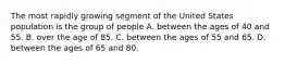 The most rapidly growing segment of the United States population is the group of people ​A. between the ages of 40 and 55. B. ​over the age of 85. C. between the ages of 55 and 65.​ ​D. between the ages of 65 and 80.